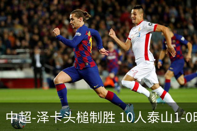 中超-泽卡头槌制胜 10人泰山1-0时隔11年再客胜海港