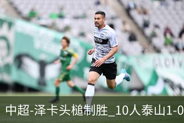 中超-泽卡头槌制胜 10人泰山1-0时隔11年再客胜海港