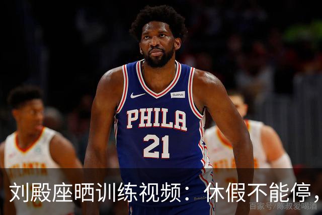 刘殿座晒训练视频：休假不能停，为了这份热爱冲！