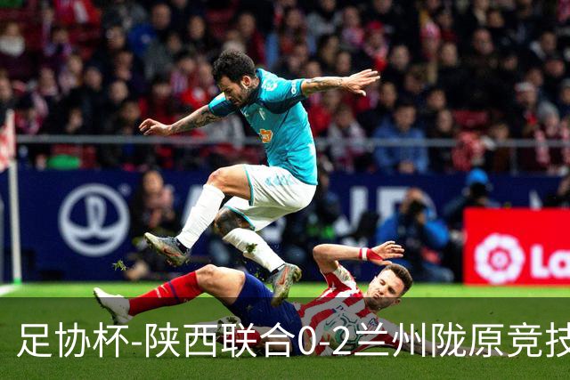 足协杯-陕西联合0-2兰州陇原竞技止步16强 肖煜峰卢建辰2分钟2球