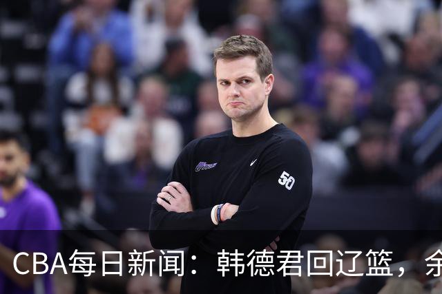 CBA每日新闻：韩德君回辽篮，余嘉豪结束留洋，张镇麟新合同曝光